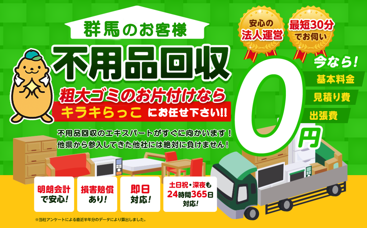 群馬のお客様は不用品回収キラキらっこ群馬にお任せ下さい！粗大ごみのお片付けもお任せ下さい。不用品回収のエキスパートたちが最短30分でお伺いいたします！他の県から参入してきた他社様には絶対に負けません！安心の法人運営で今なら基本料金・見積もり費・出張費が無料！！明朗会計で安心・損害賠償・即日対応・土日祝・深夜・24時間365日対応